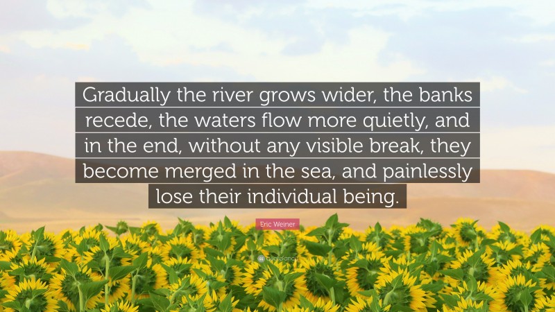 Eric Weiner Quote: “Gradually the river grows wider, the banks recede, the waters flow more quietly, and in the end, without any visible break, they become merged in the sea, and painlessly lose their individual being.”