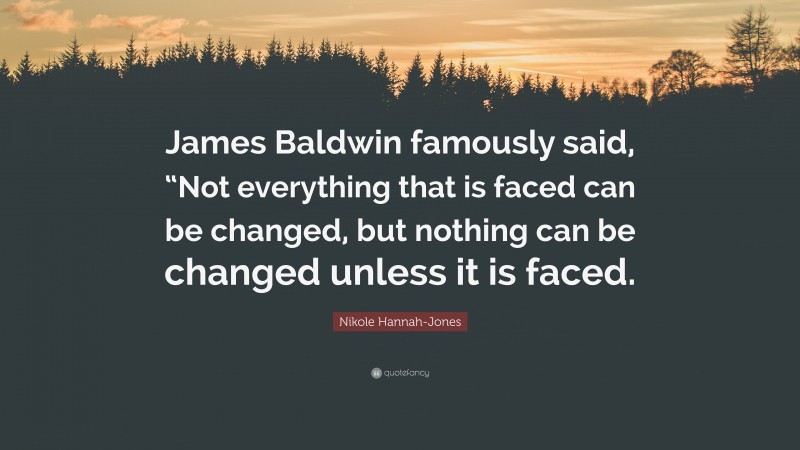 Nikole Hannah-Jones Quote: “James Baldwin famously said, “Not everything that is faced can be changed, but nothing can be changed unless it is faced.”