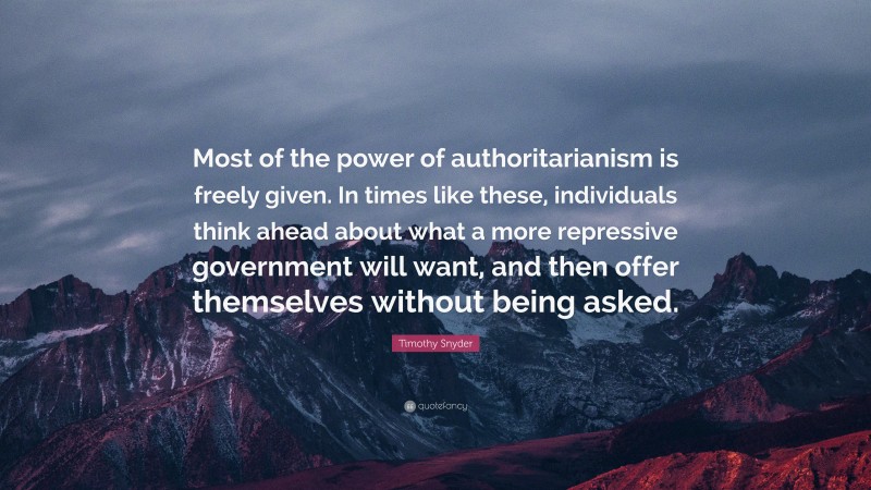 Timothy Snyder Quote: “Most of the power of authoritarianism is freely given. In times like these, individuals think ahead about what a more repressive government will want, and then offer themselves without being asked.”