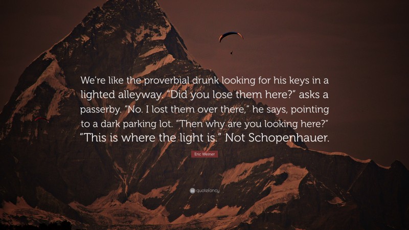 Eric Weiner Quote: “We’re like the proverbial drunk looking for his keys in a lighted alleyway. “Did you lose them here?” asks a passerby. “No. I lost them over there,” he says, pointing to a dark parking lot. “Then why are you looking here?” “This is where the light is.” Not Schopenhauer.”