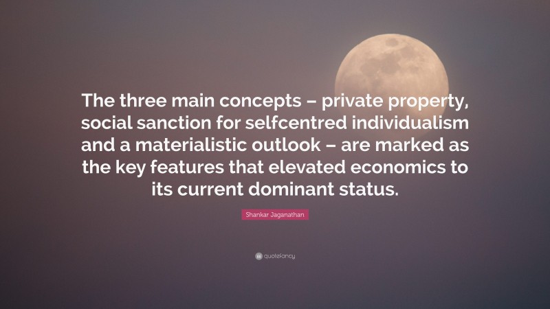 Shankar Jaganathan Quote: “The three main concepts – private property, social sanction for selfcentred individualism and a materialistic outlook – are marked as the key features that elevated economics to its current dominant status.”