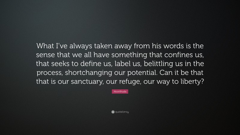 Noorilhuda Quote: “What I’ve always taken away from his words is the sense that we all have something that confines us, that seeks to define us, label us, belittling us in the process, shortchanging our potential. Can it be that that is our sanctuary, our refuge, our way to liberty?”