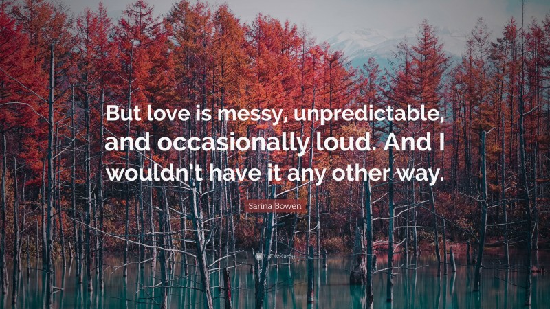 Sarina Bowen Quote: “But love is messy, unpredictable, and occasionally loud. And I wouldn’t have it any other way.”