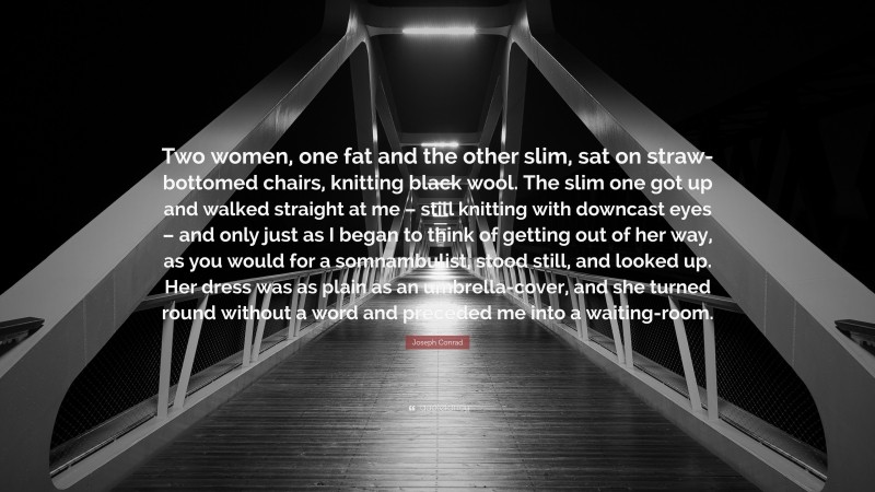 Joseph Conrad Quote: “Two women, one fat and the other slim, sat on straw-bottomed chairs, knitting black wool. The slim one got up and walked straight at me – still knitting with downcast eyes – and only just as I began to think of getting out of her way, as you would for a somnambulist, stood still, and looked up. Her dress was as plain as an umbrella-cover, and she turned round without a word and preceded me into a waiting-room.”
