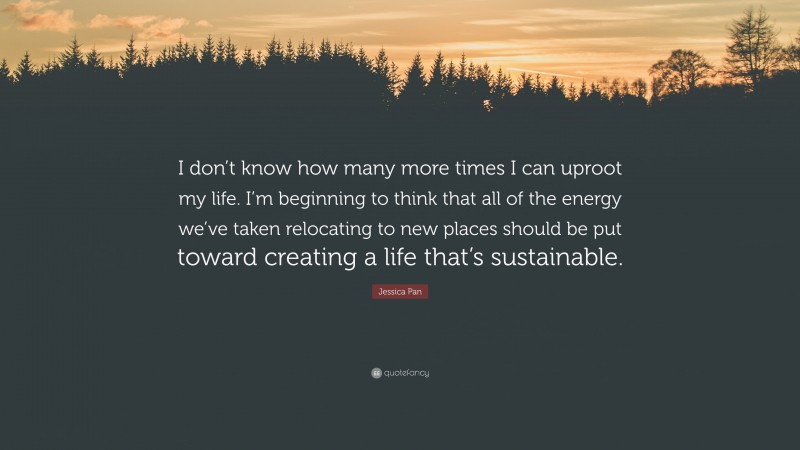 Jessica Pan Quote: “I don’t know how many more times I can uproot my life. I’m beginning to think that all of the energy we’ve taken relocating to new places should be put toward creating a life that’s sustainable.”