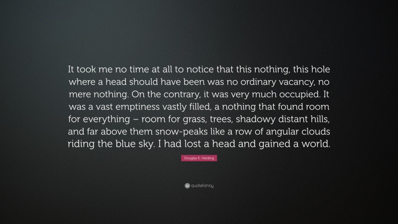 Douglas E. Harding Quote: “It took me no time at all to notice that this nothing, this hole where a head should have been was no ordinary vacancy, no mere nothing. On the contrary, it was very much occupied. It was a vast emptiness vastly filled, a nothing that found room for everything – room for grass, trees, shadowy distant hills, and far above them snow-peaks like a row of angular clouds riding the blue sky. I had lost a head and gained a world.”
