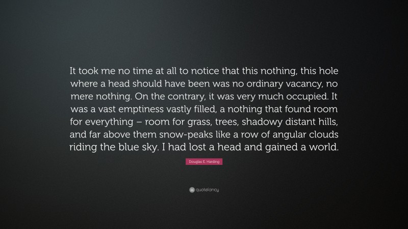 Douglas E. Harding Quote: “It took me no time at all to notice that this nothing, this hole where a head should have been was no ordinary vacancy, no mere nothing. On the contrary, it was very much occupied. It was a vast emptiness vastly filled, a nothing that found room for everything – room for grass, trees, shadowy distant hills, and far above them snow-peaks like a row of angular clouds riding the blue sky. I had lost a head and gained a world.”
