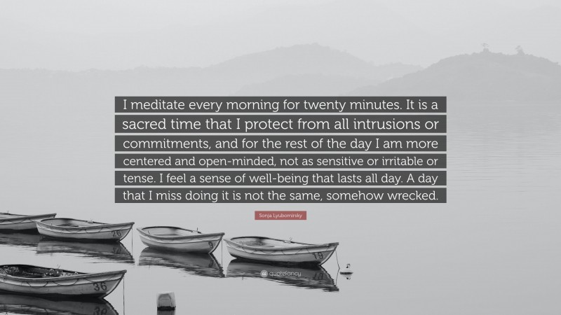 Sonja Lyubomirsky Quote: “I meditate every morning for twenty minutes. It is a sacred time that I protect from all intrusions or commitments, and for the rest of the day I am more centered and open-minded, not as sensitive or irritable or tense. I feel a sense of well-being that lasts all day. A day that I miss doing it is not the same, somehow wrecked.”