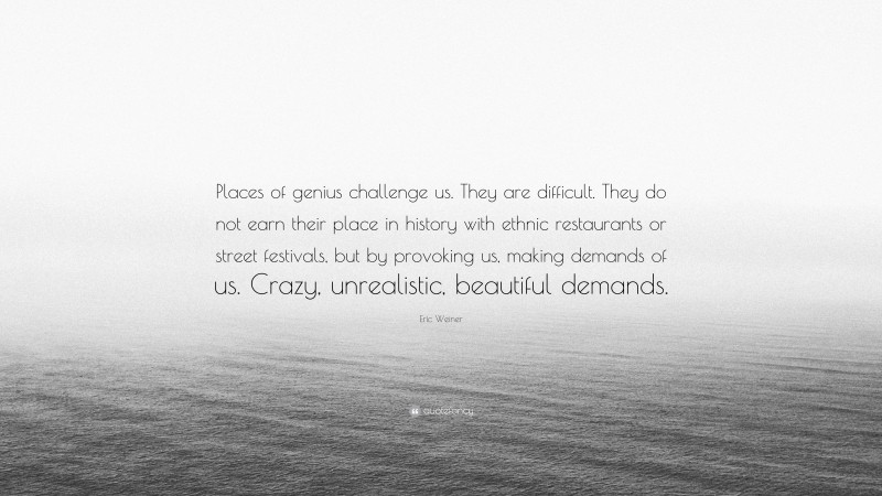 Eric Weiner Quote: “Places of genius challenge us. They are difficult. They do not earn their place in history with ethnic restaurants or street festivals, but by provoking us, making demands of us. Crazy, unrealistic, beautiful demands.”