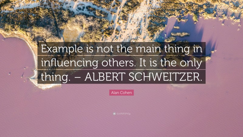 Alan Cohen Quote: “Example is not the main thing in influencing others. It is the only thing. – ALBERT SCHWEITZER.”