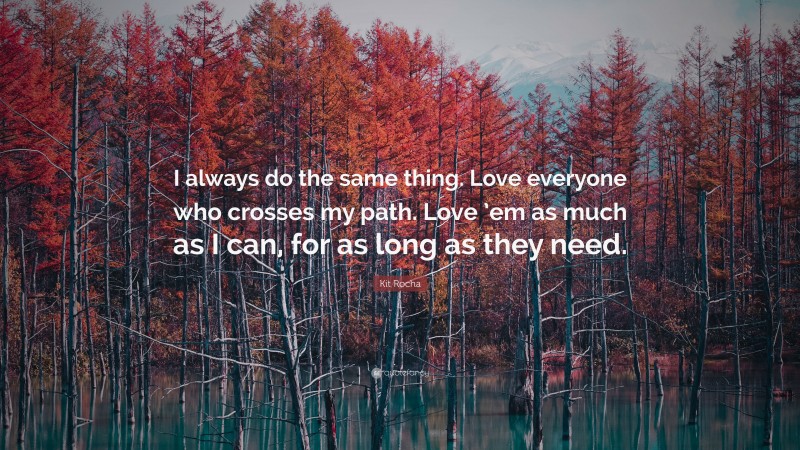 Kit Rocha Quote: “I always do the same thing. Love everyone who crosses my path. Love ’em as much as I can, for as long as they need.”