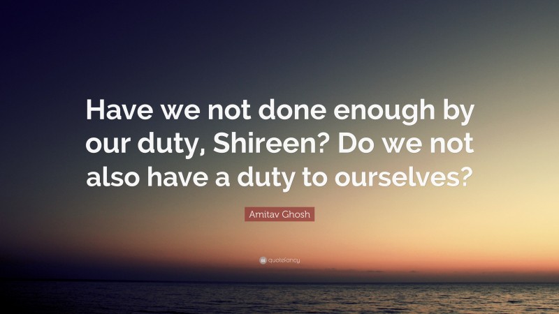 Amitav Ghosh Quote: “Have we not done enough by our duty, Shireen? Do we not also have a duty to ourselves?”