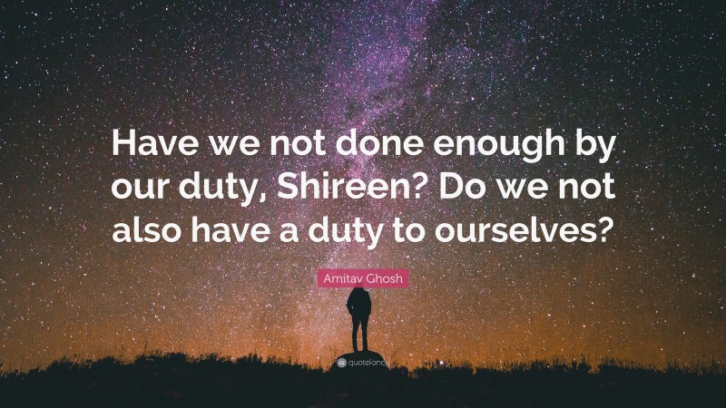 Amitav Ghosh Quote: “Have we not done enough by our duty, Shireen? Do we not also have a duty to ourselves?”