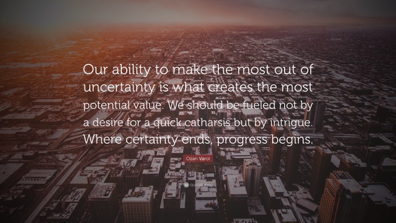 Ozan Varol Quote: “Our ability to make the most out of uncertainty is what creates the most potential value. We should be fueled not by a desire for a quick catharsis but by intrigue. Where certainty ends, progress begins.”