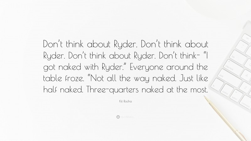 Kit Rocha Quote: “Don’t think about Ryder. Don’t think about Ryder. Don’t think about Ryder. Don’t think- “I got naked with Ryder.” Everyone around the table froze. “Not all the way naked. Just like half naked. Three-quarters naked at the most.”