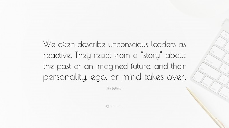 Jim Dethmer Quote: “We often describe unconscious leaders as reactive. They react from a “story” about the past or an imagined future, and their personality, ego, or mind takes over.”