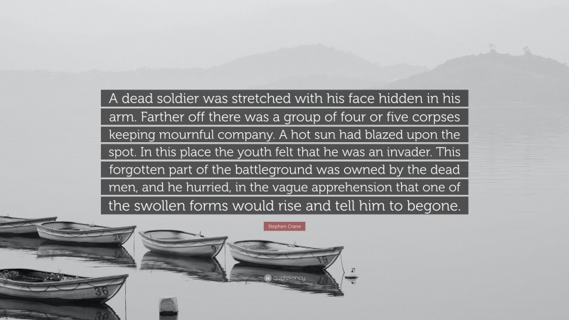 Stephen Crane Quote: “A dead soldier was stretched with his face hidden in his arm. Farther off there was a group of four or five corpses keeping mournful company. A hot sun had blazed upon the spot. In this place the youth felt that he was an invader. This forgotten part of the battleground was owned by the dead men, and he hurried, in the vague apprehension that one of the swollen forms would rise and tell him to begone.”