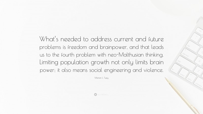 Marian L. Tupy Quote: “What’s needed to address current and future problems is freedom and brainpower, and that leads us to the fourth problem with neo-Malthusian thinking. Limiting population growth not only limits brain power; it also means social engineering and violence.”