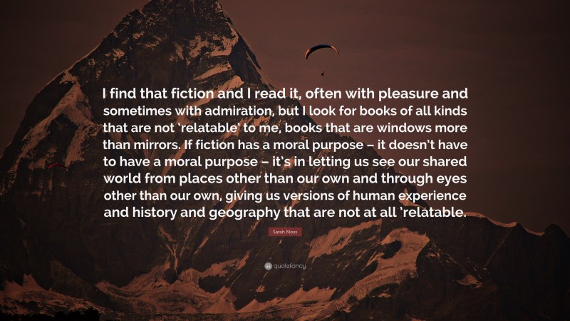 Sarah Moss Quote: “I find that fiction and I read it, often with pleasure and sometimes with admiration, but I look for books of all kinds that are not ‘relatable’ to me, books that are windows more than mirrors. If fiction has a moral purpose – it doesn’t have to have a moral purpose – it’s in letting us see our shared world from places other than our own and through eyes other than our own, giving us versions of human experience and history and geography that are not at all ’relatable.”