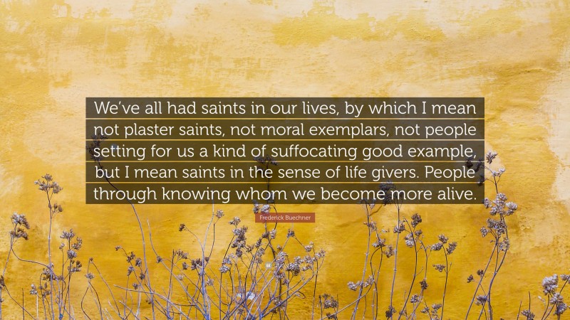 Frederick Buechner Quote: “We’ve all had saints in our lives, by which I mean not plaster saints, not moral exemplars, not people setting for us a kind of suffocating good example, but I mean saints in the sense of life givers. People through knowing whom we become more alive.”