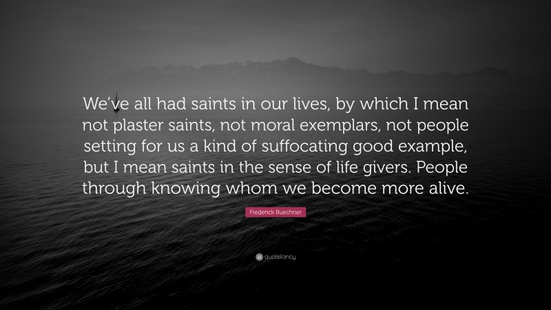 Frederick Buechner Quote: “We’ve all had saints in our lives, by which I mean not plaster saints, not moral exemplars, not people setting for us a kind of suffocating good example, but I mean saints in the sense of life givers. People through knowing whom we become more alive.”