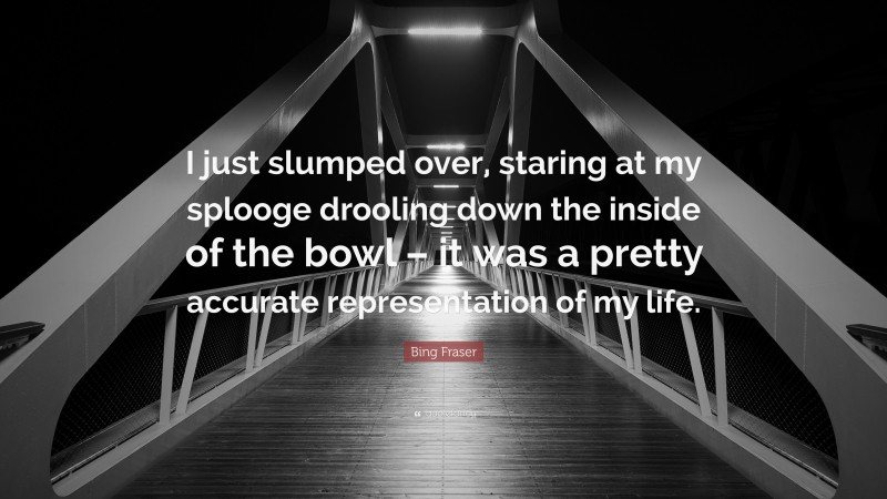 Bing Fraser Quote: “I just slumped over, staring at my splooge drooling down the inside of the bowl – it was a pretty accurate representation of my life.”