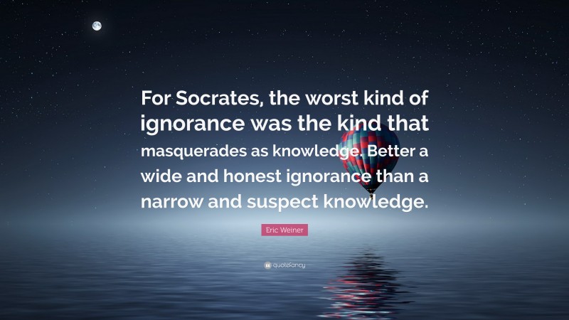 Eric Weiner Quote: “For Socrates, the worst kind of ignorance was the kind that masquerades as knowledge. Better a wide and honest ignorance than a narrow and suspect knowledge.”
