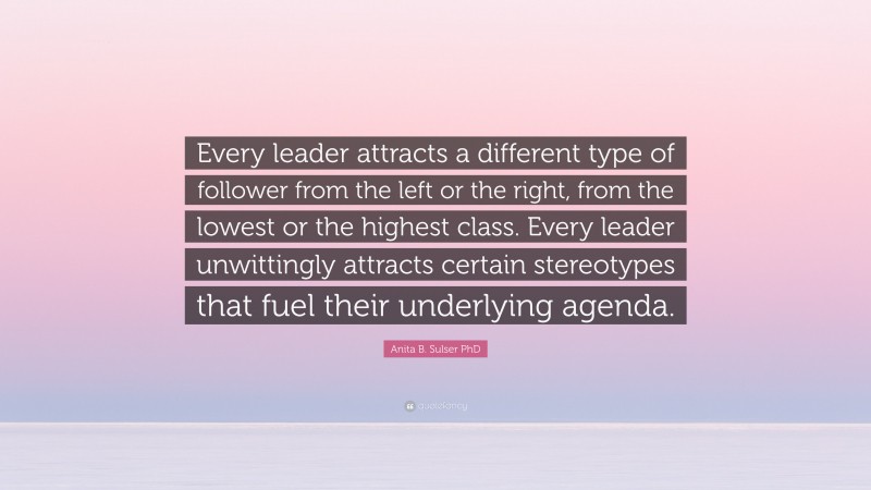 Anita B. Sulser PhD Quote: “Every leader attracts a different type of follower from the left or the right, from the lowest or the highest class. Every leader unwittingly attracts certain stereotypes that fuel their underlying agenda.”