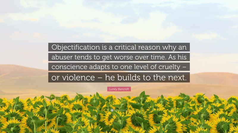 Lundy Bancroft Quote: “Objectification is a critical reason why an abuser tends to get worse over time. As his conscience adapts to one level of cruelty – or violence – he builds to the next.”