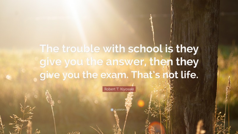 Robert T. Kiyosaki Quote: “The trouble with school is they give you the answer, then they give you the exam. That’s not life.”