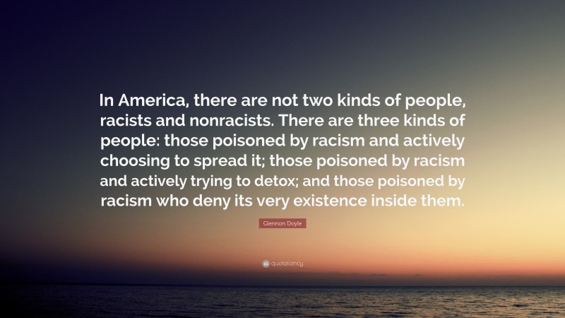 Glennon Doyle Quote: “In America, there are not two kinds of people, racists and nonracists. There are three kinds of people: those poisoned by racism and actively choosing to spread it; those poisoned by racism and actively trying to detox; and those poisoned by racism who deny its very existence inside them.”