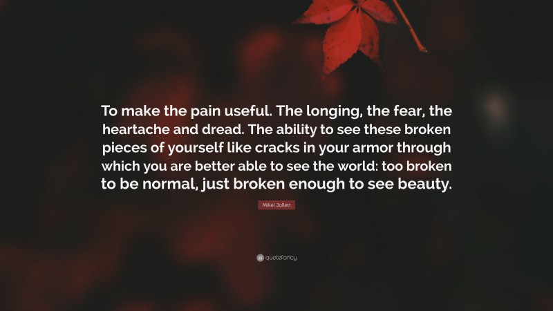 Mikel Jollett Quote: “To make the pain useful. The longing, the fear, the heartache and dread. The ability to see these broken pieces of yourself like cracks in your armor through which you are better able to see the world: too broken to be normal, just broken enough to see beauty.”