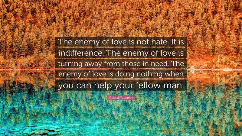Gulwali Passarlay Quote: “The enemy of love is not hate. It is indifference. The enemy of love is turning away from those in need. The enemy of love is doing nothing when you can help your fellow man.”