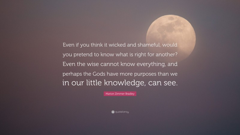 Marion Zimmer Bradley Quote: “Even if you think it wicked and shameful, would you pretend to know what is right for another? Even the wise cannot know everything, and perhaps the Gods have more purposes than we in our little knowledge, can see.”