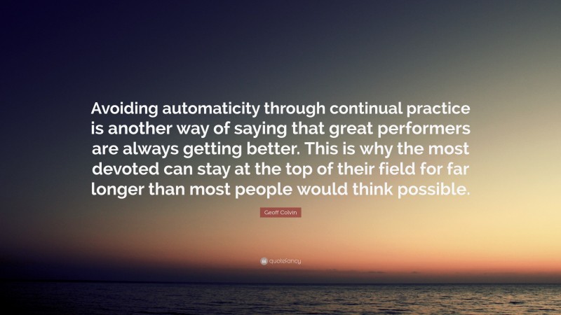 Geoff Colvin Quote: “Avoiding automaticity through continual practice is another way of saying that great performers are always getting better. This is why the most devoted can stay at the top of their field for far longer than most people would think possible.”