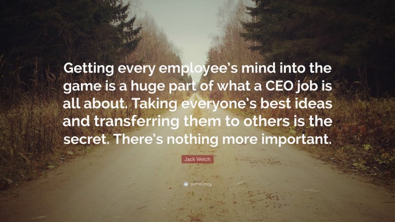 Jack Welch Quote: “Getting every employee’s mind into the game is a huge part of what a CEO job is all about. Taking everyone’s best ideas and transferring them to others is the secret. There’s nothing more important.”