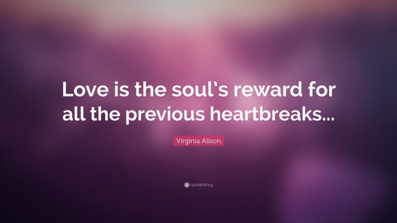 Virginia Alison Quote: “Love is the soul’s reward for all the previous heartbreaks...”