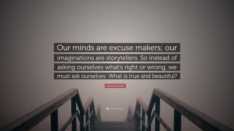 Glennon Doyle Quote: “Our minds are excuse makers; our imaginations are storytellers. So instead of asking ourselves what’s right or wrong, we must ask ourselves: What is true and beautiful?”