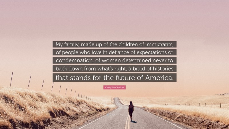 Casey McQuiston Quote: “My family, made up of the children of immigrants, of people who love in defiance of expectations or condemnation, of women determined never to back down from what’s right, a braid of histories that stands for the future of America.”