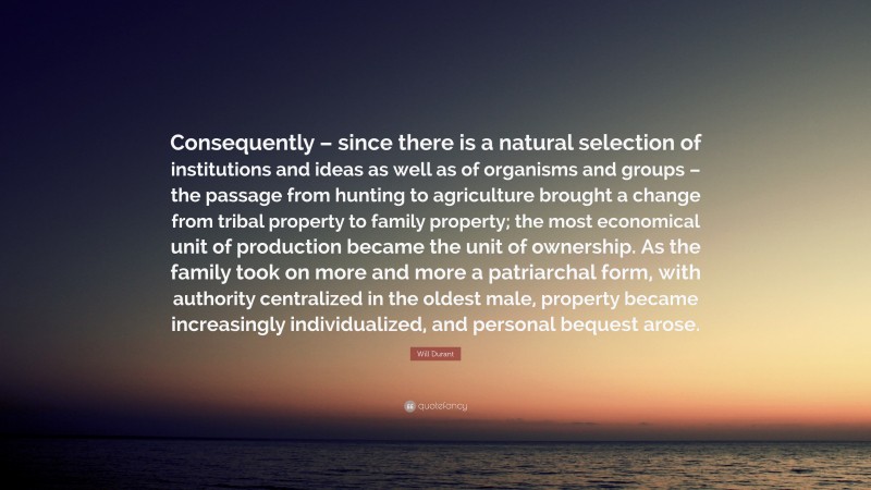 Will Durant Quote: “Consequently – since there is a natural selection of institutions and ideas as well as of organisms and groups – the passage from hunting to agriculture brought a change from tribal property to family property; the most economical unit of production became the unit of ownership. As the family took on more and more a patriarchal form, with authority centralized in the oldest male, property became increasingly individualized, and personal bequest arose.”