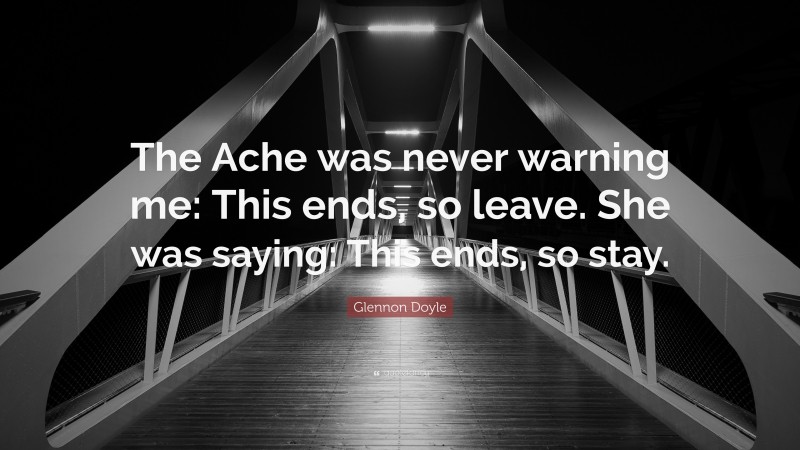 Glennon Doyle Quote: “The Ache was never warning me: This ends, so leave. She was saying: This ends, so stay.”