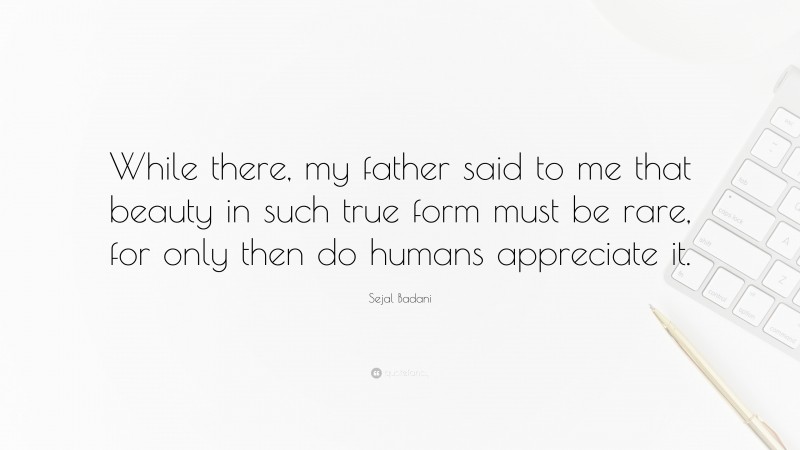 Sejal Badani Quote: “While there, my father said to me that beauty in such true form must be rare, for only then do humans appreciate it.”