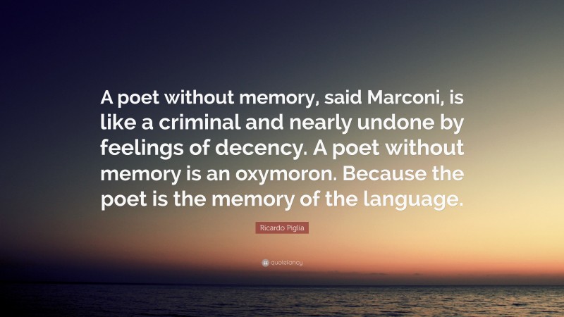 Ricardo Piglia Quote: “A poet without memory, said Marconi, is like a criminal and nearly undone by feelings of decency. A poet without memory is an oxymoron. Because the poet is the memory of the language.”