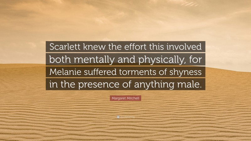 Margaret Mitchell Quote: “Scarlett knew the effort this involved both mentally and physically, for Melanie suffered torments of shyness in the presence of anything male.”