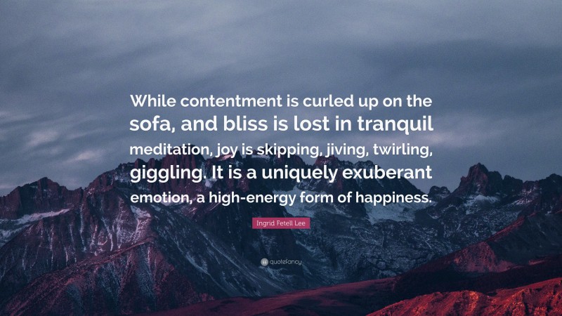 Ingrid Fetell Lee Quote: “While contentment is curled up on the sofa, and bliss is lost in tranquil meditation, joy is skipping, jiving, twirling, giggling. It is a uniquely exuberant emotion, a high-energy form of happiness.”