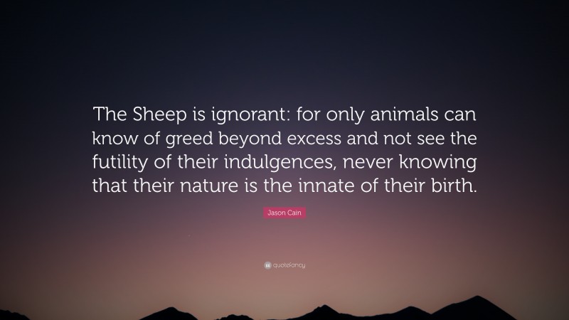 Jason Cain Quote: “The Sheep is ignorant: for only animals can know of greed beyond excess and not see the futility of their indulgences, never knowing that their nature is the innate of their birth.”