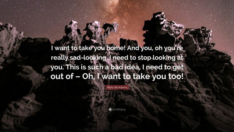 Molly McAdams Quote: “I want to take you home! And you, oh you’re really sad-looking, I need to stop looking at you. This is such a bad idea, I need to get out of – Oh, I want to take you too!”