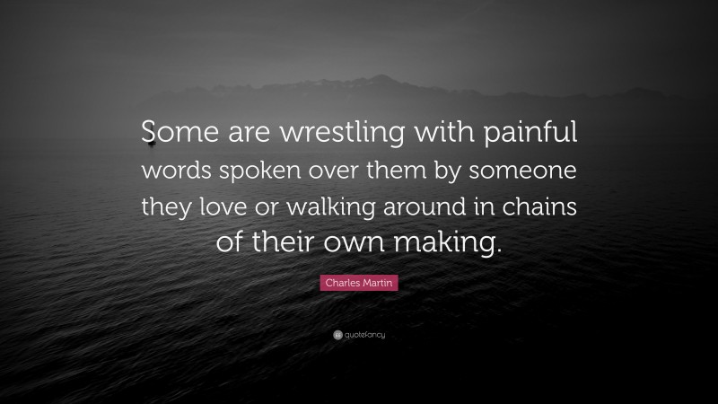 Charles Martin Quote: “Some are wrestling with painful words spoken over them by someone they love or walking around in chains of their own making.”