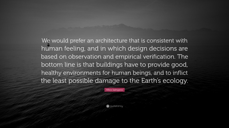 NIkos Salingaros Quote: “We would prefer an architecture that is consistent with human feeling, and in which design decisions are based on observation and empirical verification. The bottom line is that buildings have to provide good, healthy environments for human beings, and to inflict the least possible damage to the Earth’s ecology.”