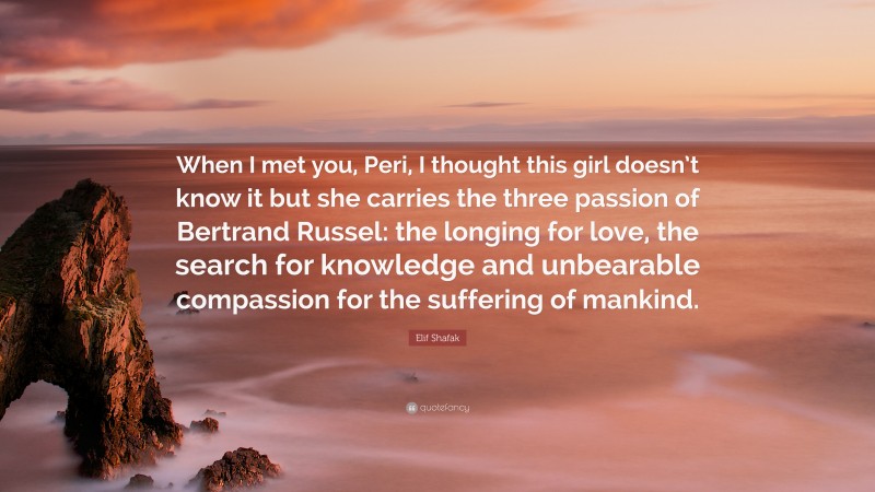 Elif Shafak Quote: “When I met you, Peri, I thought this girl doesn’t know it but she carries the three passion of Bertrand Russel: the longing for love, the search for knowledge and unbearable compassion for the suffering of mankind.”